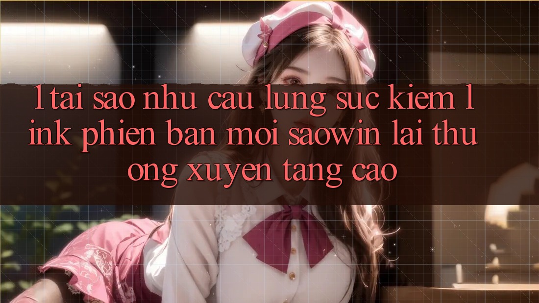 1. Tại Sao Nhu Cầu Lùng sục Kiếm “Link Phiên bản mới Saowin” Lại Thường xuyên Tăng Cao?