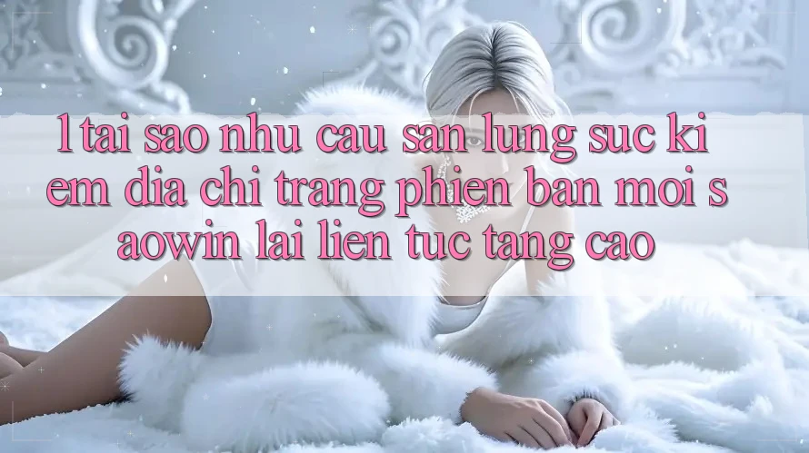 1. Tại Sao Nhu Cầu Săn lùng sục Kiếm “Địa chỉ trang Phiên bản mới Saowin” Lại Liên Tục Tăng Cao? 1. Tại Sao Nhu Cầu Săn lùng sục Kiếm “Địa chỉ trang Phiên bản mới Saowin” Lại Liên Tục Tăng Cao?
