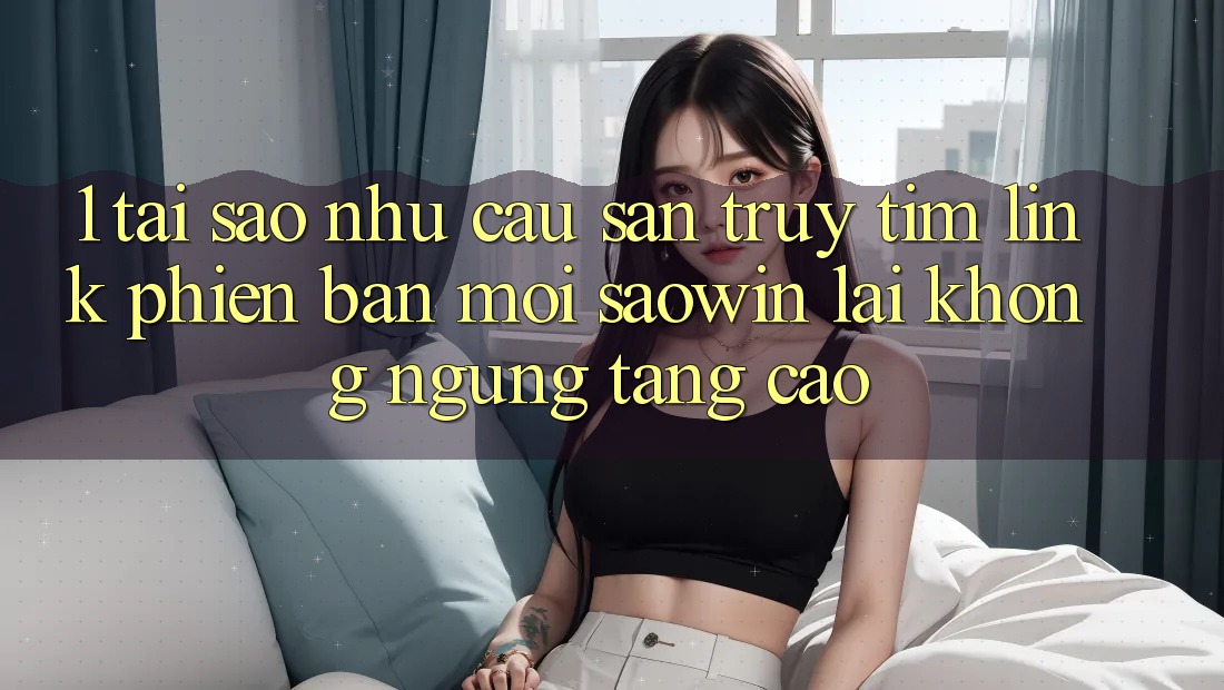 1. Tại Sao Nhu Cầu Săn truy tìm “Link Phiên bản mới Saowin” Lại Không ngừng Tăng Cao? 1. Tại Sao Nhu Cầu Săn truy tìm “Link Phiên bản mới Saowin” Lại Không ngừng Tăng Cao?