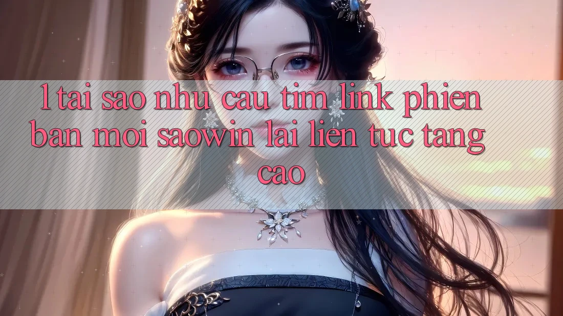 1. Tại Sao Nhu Cầu Tìm “Link Phiên bản mới Saowin” Lại Liên Tục Tăng Cao?