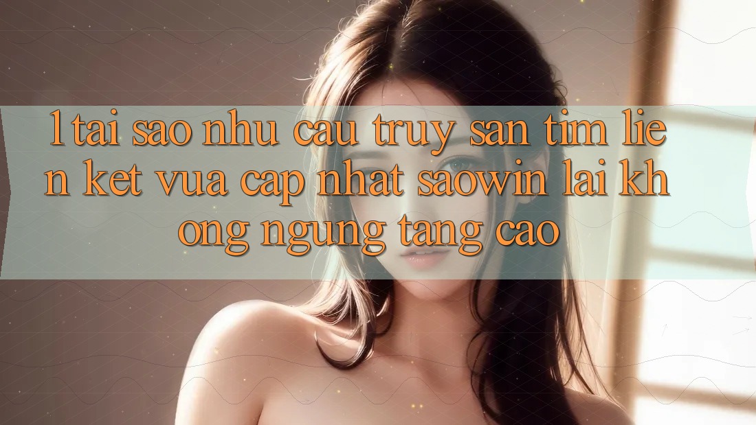 1. Tại Sao Nhu Cầu Truy săn tìm “Liên kết Vừa cập nhật Saowin” Lại Không ngừng Tăng Cao?
