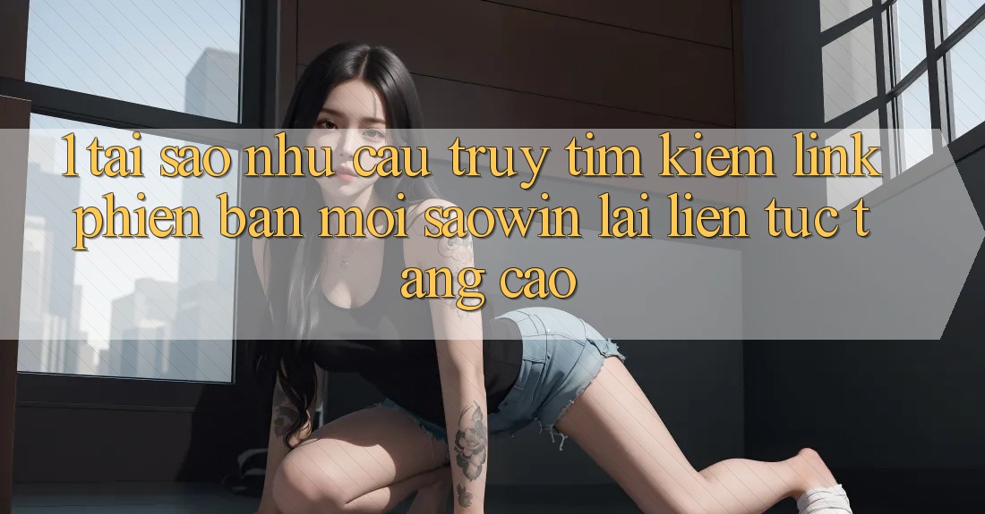 1. Tại Sao Nhu Cầu Truy tìm Kiếm “Link Phiên bản mới Saowin” Lại Liên Tục Tăng Cao? 1. Tại Sao Nhu Cầu Truy tìm Kiếm “Link Phiên bản mới Saowin” Lại Liên Tục Tăng Cao?
