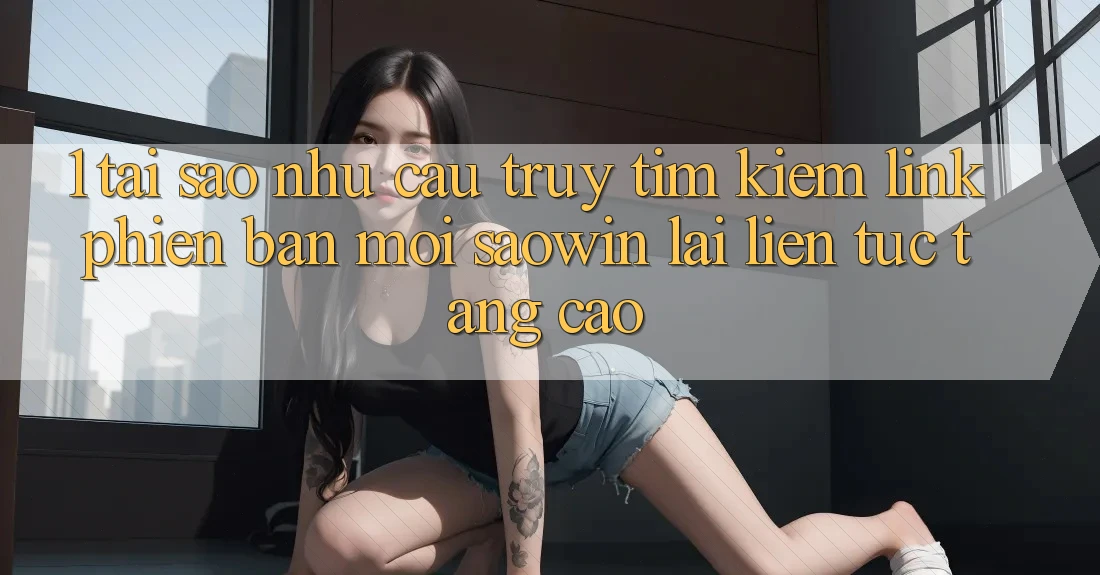 1. Tại Sao Nhu Cầu Truy tìm Kiếm “Link Phiên bản mới Saowin” Lại Liên Tục Tăng Cao? 1. Tại Sao Nhu Cầu Truy tìm Kiếm “Link Phiên bản mới Saowin” Lại Liên Tục Tăng Cao?