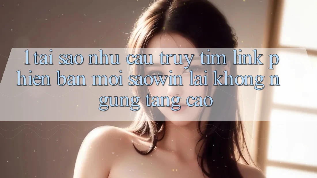 1. Tại Sao Nhu Cầu Truy tìm “Link Phiên bản mới Saowin” Lại Không ngừng Tăng Cao?