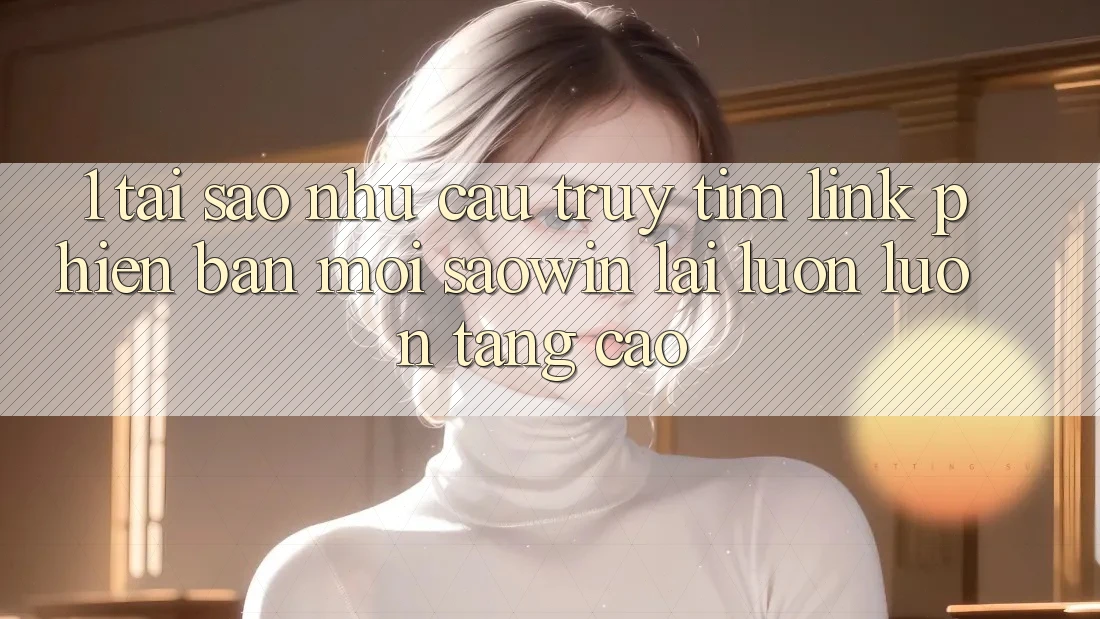1. Tại Sao Nhu Cầu Truy tìm “Link Phiên bản mới Saowin” Lại Luôn luôn Tăng Cao?