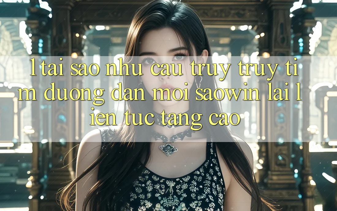 1. Tại Sao Nhu Cầu Truy truy tìm “Đường dẫn Mới Saowin” Lại Liên Tục Tăng Cao? 1. Tại Sao Nhu Cầu Truy truy tìm “Đường dẫn Mới Saowin” Lại Liên Tục Tăng Cao?