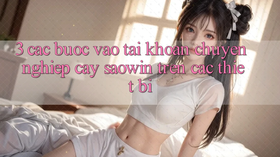 3. Các bước Vào tài khoản Chuyên nghiệp cậy Saowin Trên Các Thiết Bị 3. Các bước Vào tài khoản Chuyên nghiệp cậy Saowin Trên Các Thiết Bị
