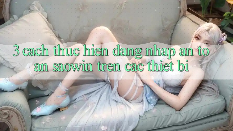 3. Cách thực hiện Đăng Nhập An Toàn Saowin Trên Các Thiết Bị 3. Cách thực hiện Đăng Nhập An Toàn Saowin Trên Các Thiết Bị