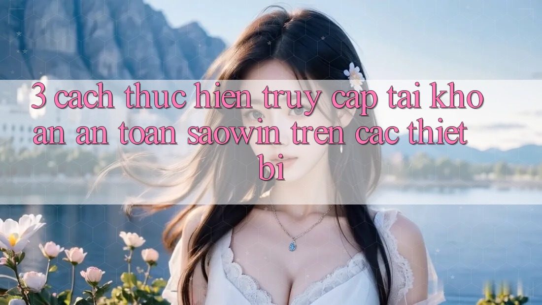 3. Cách thực hiện Truy cập tài khoản An Toàn Saowin Trên Các Thiết Bị 3. Cách thực hiện Truy cập tài khoản An Toàn Saowin Trên Các Thiết Bị