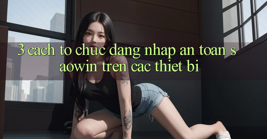 3. Cách tổ chức Đăng Nhập An Toàn Saowin Trên Các Thiết Bị 3. Cách tổ chức Đăng Nhập An Toàn Saowin Trên Các Thiết Bị