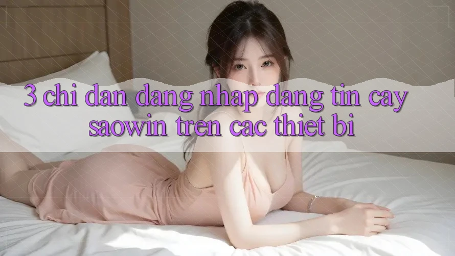 3. Chỉ dẫn Đăng Nhập Đáng tin cậy Saowin Trên Các Thiết Bị 3. Chỉ dẫn Đăng Nhập Đáng tin cậy Saowin Trên Các Thiết Bị