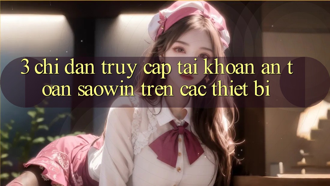 3. Chỉ dẫn Truy cập tài khoản An Toàn Saowin Trên Các Thiết Bị 3. Chỉ dẫn Truy cập tài khoản An Toàn Saowin Trên Các Thiết Bị