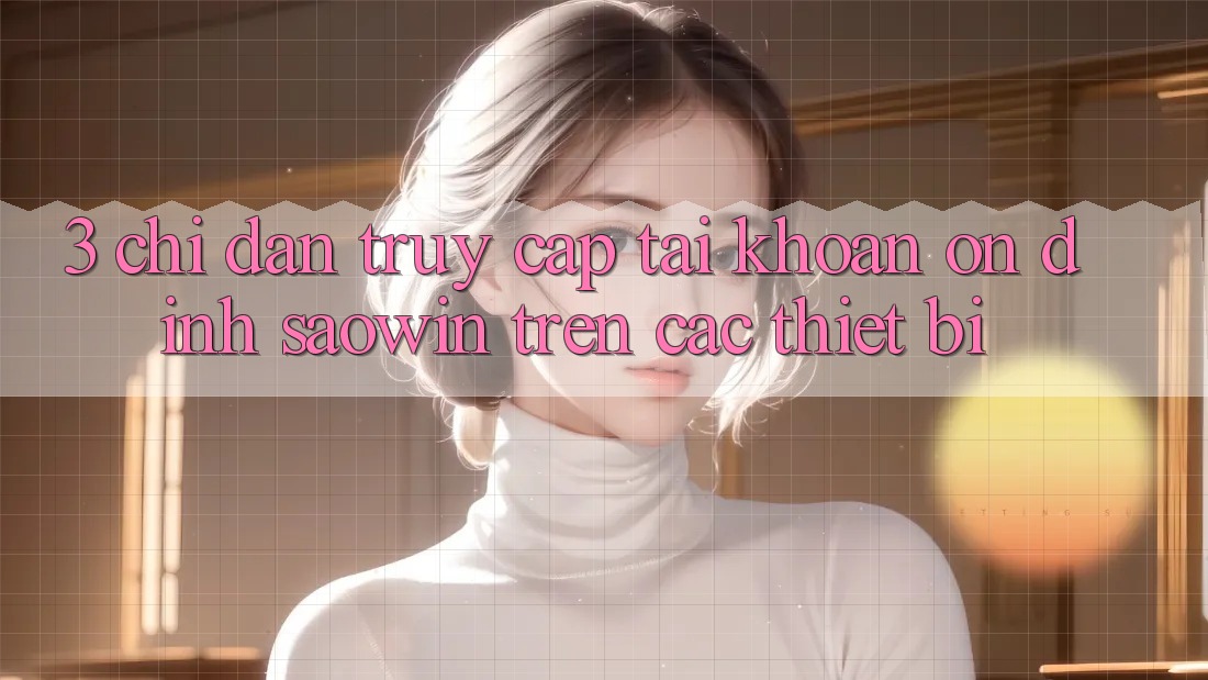 3. Chỉ dẫn Truy cập tài khoản Ổn định Saowin Trên Các Thiết Bị 3. Chỉ dẫn Truy cập tài khoản Ổn định Saowin Trên Các Thiết Bị