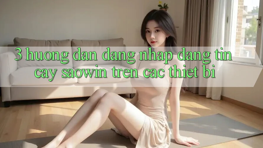 3. Hướng Dẫn Đăng Nhập Đáng tin cậy Saowin Trên Các Thiết Bị 3. Hướng Dẫn Đăng Nhập Đáng tin cậy Saowin Trên Các Thiết Bị