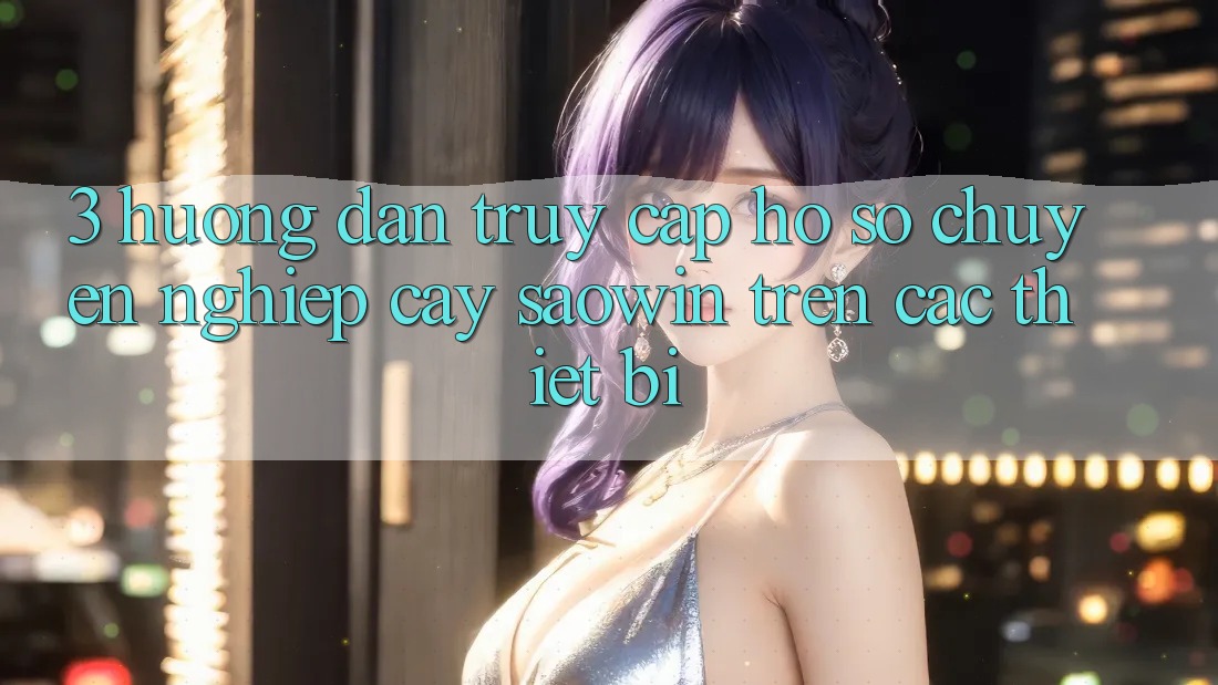 3. Hướng Dẫn Truy cập hồ sơ Chuyên nghiệp cậy Saowin Trên Các Thiết Bị 3. Hướng Dẫn Truy cập hồ sơ Chuyên nghiệp cậy Saowin Trên Các Thiết Bị