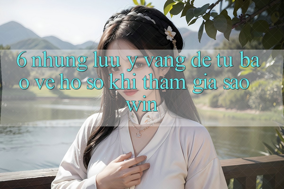 6. Những Lưu Ý Vàng Để Tự Bảo Vệ Hồ sơ Khi Tham Gia Saowin 6. Những Lưu Ý Vàng Để Tự Bảo Vệ Hồ sơ Khi Tham Gia Saowin