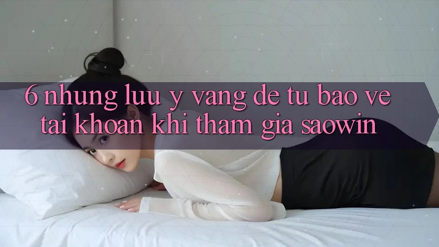 6. Những Lưu Ý Vàng Để Tự Bảo Vệ Tài Khoản Khi Tham Gia Saowin 6. Những Lưu Ý Vàng Để Tự Bảo Vệ Tài Khoản Khi Tham Gia Saowin