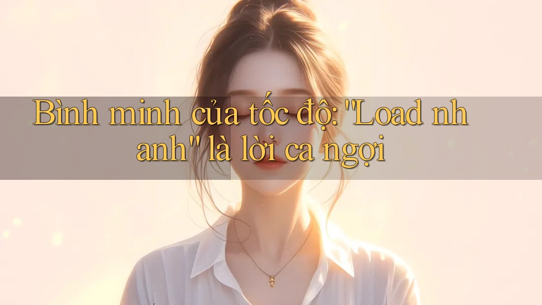 Bình minh của tốc độ: “Load nhanh” là lời ca ngợi