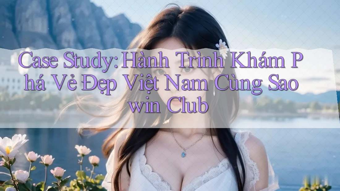 Case Study: Hành Trình Khám Phá Vẻ Đẹp Việt Nam Cùng Saowin Club Case Study: Hành Trình Khám Phá Vẻ Đẹp Việt Nam Cùng Saowin Club