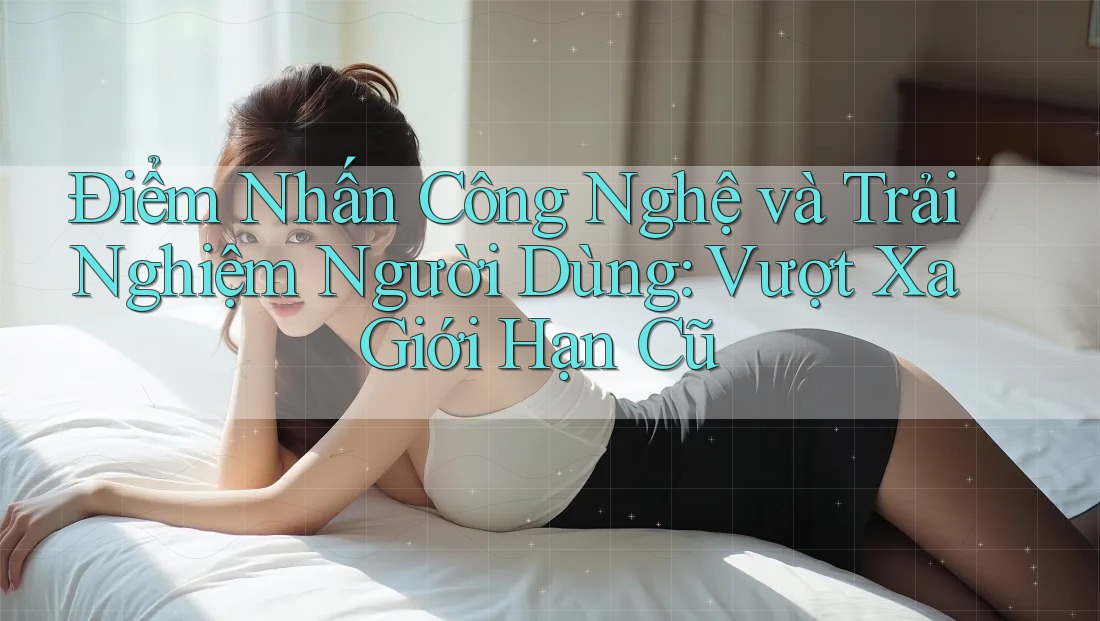 Điểm Nhấn Công Nghệ và Trải Nghiệm Người Dùng: Vượt Xa Giới Hạn Cũ