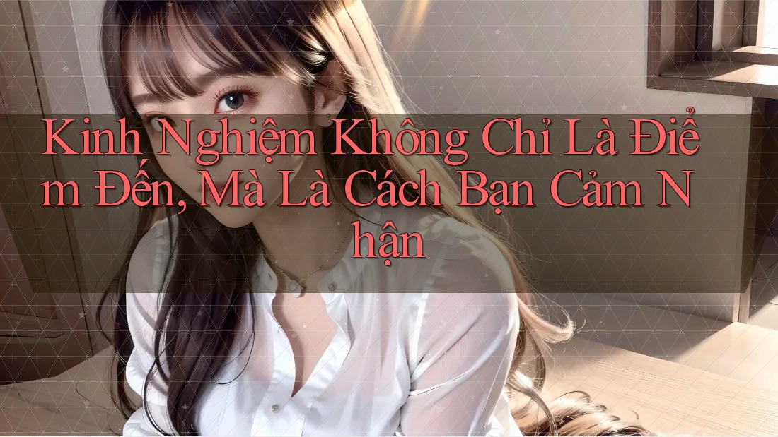 Kinh Nghiệm Không Chỉ Là Điểm Đến, Mà Là Cách Bạn Cảm Nhận Kinh Nghiệm Không Chỉ Là Điểm Đến, Mà Là Cách Bạn Cảm Nhận