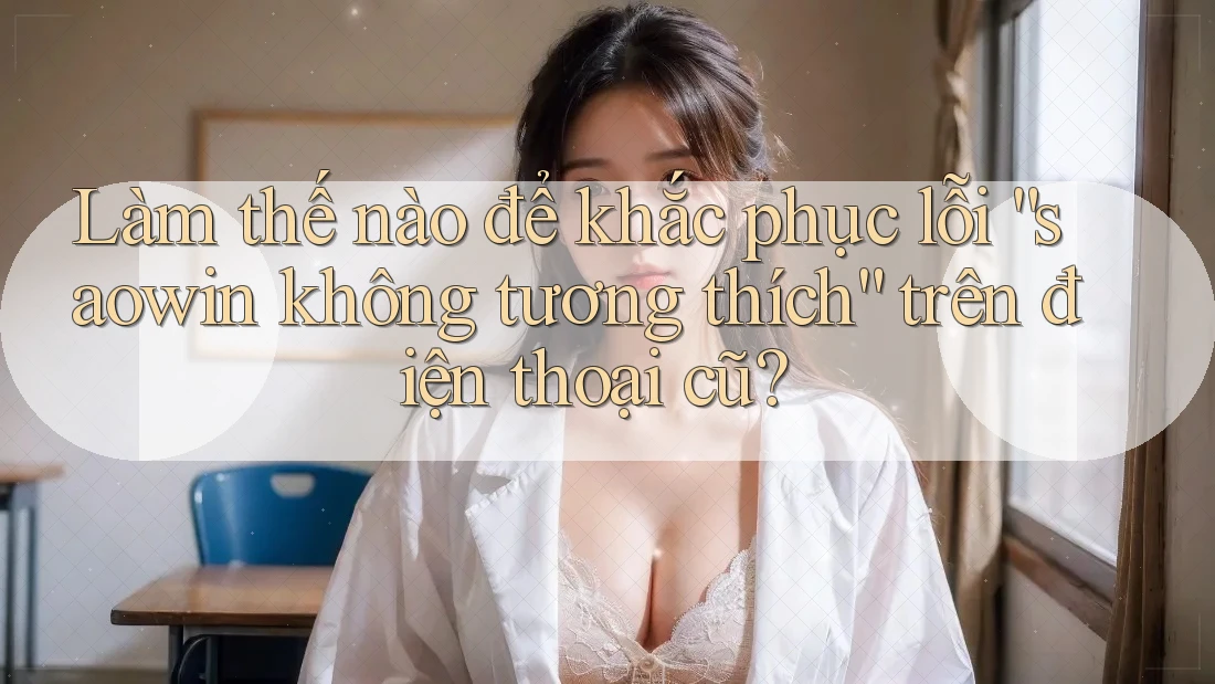 Làm thế nào để khắc phục lỗi “saowin không tương thích” trên điện thoại cũ?