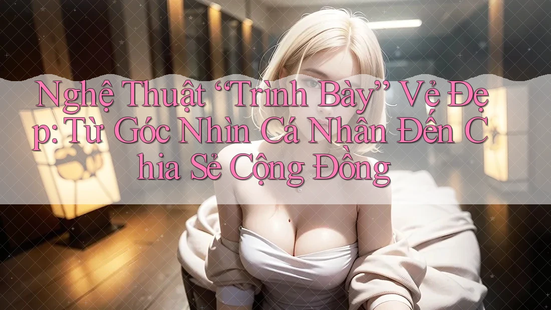 Nghệ Thuật “Trình Bày” Vẻ Đẹp: Từ Góc Nhìn Cá Nhân Đến Chia Sẻ Cộng Đồng Nghệ Thuật “Trình Bày” Vẻ Đẹp: Từ Góc Nhìn Cá Nhân Đến Chia Sẻ Cộng Đồng