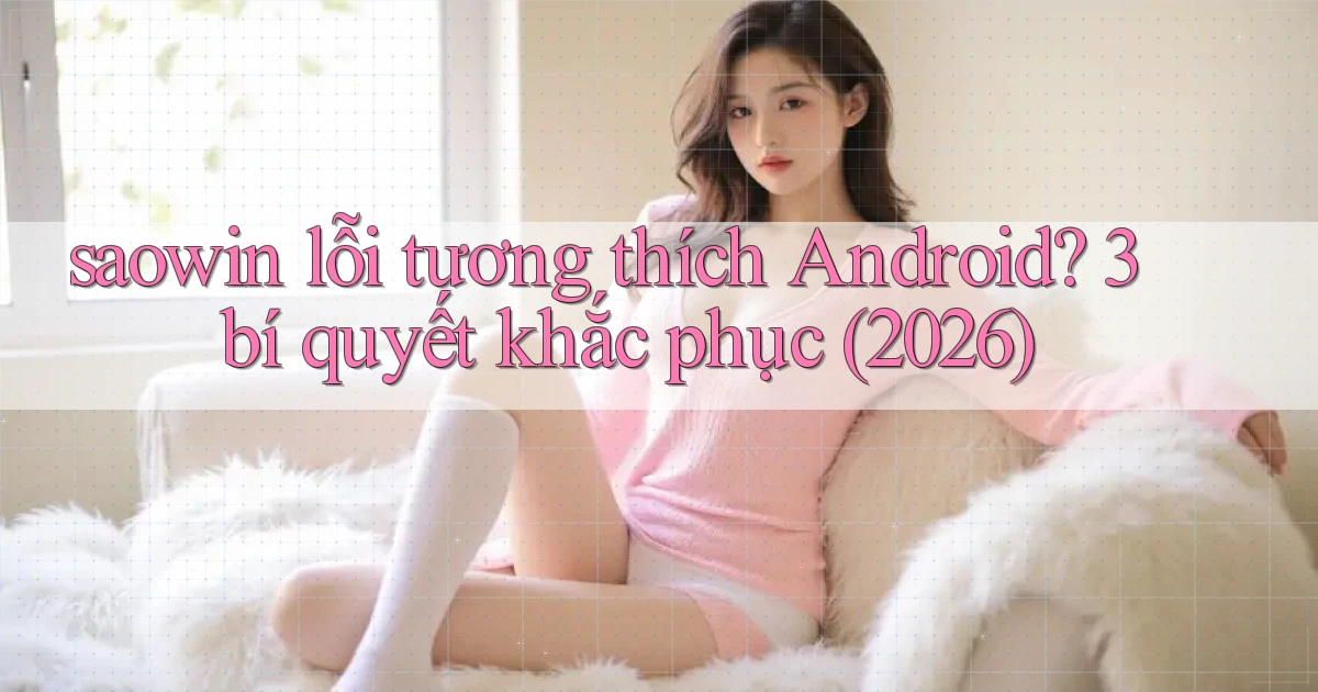 saowin lỗi tương thích Android 3 bí quyết khắc phục (2026)