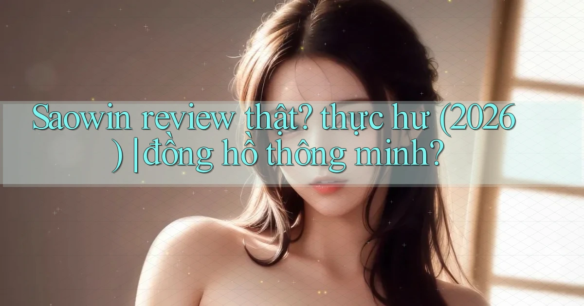 Saowin review thật thực hư (2026) đồng hồ thông minh