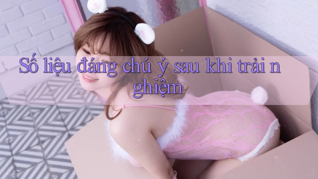 Số liệu đáng chú ý sau khi trải nghiệm