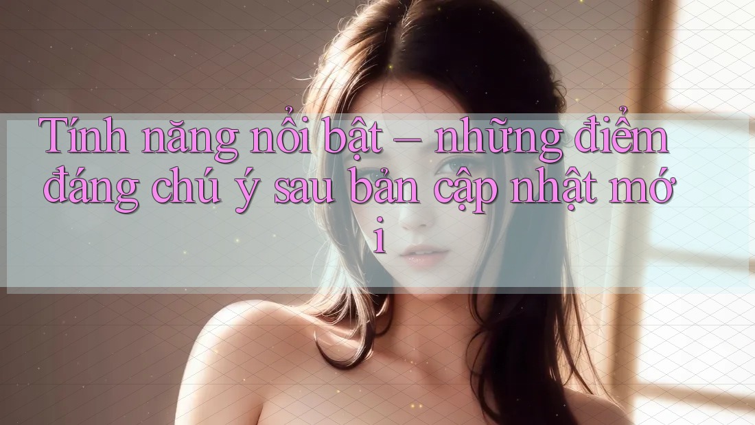 Tính năng nổi bật – những điểm đáng chú ý sau bản cập nhật mới Tính năng nổi bật – những điểm đáng chú ý sau bản cập nhật mới