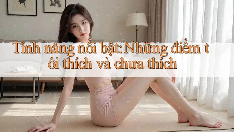 Tính năng nổi bật: Những điểm tôi thích và chưa thích