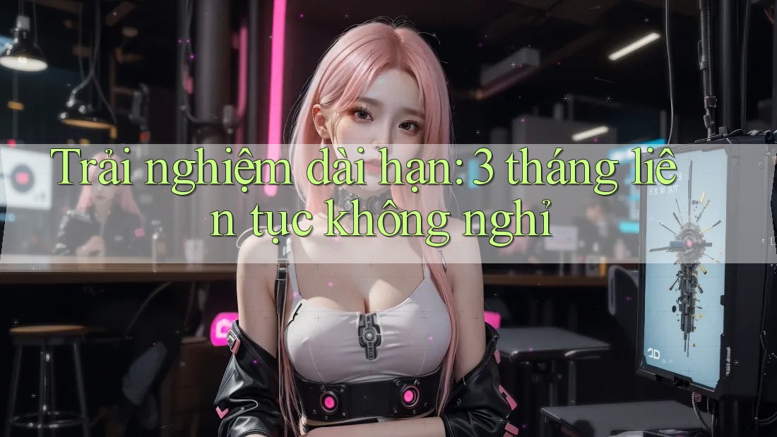 Trải nghiệm dài hạn: 3 tháng liên tục không nghỉ