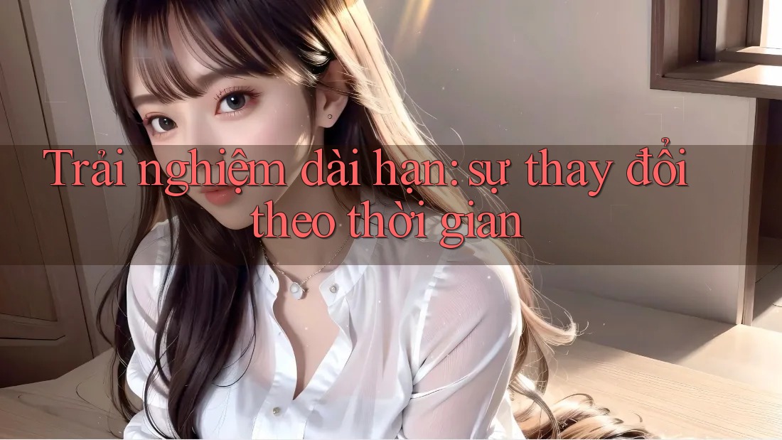 Trải nghiệm dài hạn: sự thay đổi theo thời gian Trải nghiệm dài hạn: sự thay đổi theo thời gian