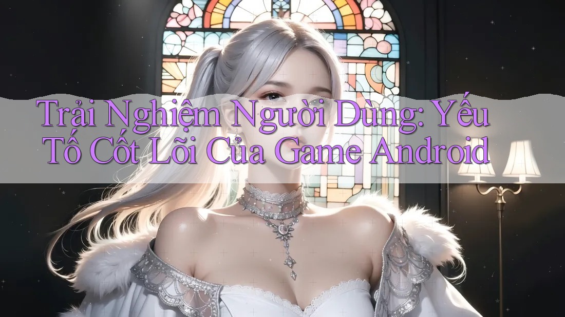 Trải Nghiệm Người Dùng: Yếu Tố Cốt Lõi Của Game Android Trải Nghiệm Người Dùng: Yếu Tố Cốt Lõi Của Game Android