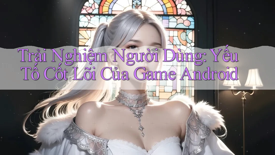 Trải Nghiệm Người Dùng: Yếu Tố Cốt Lõi Của Game Android