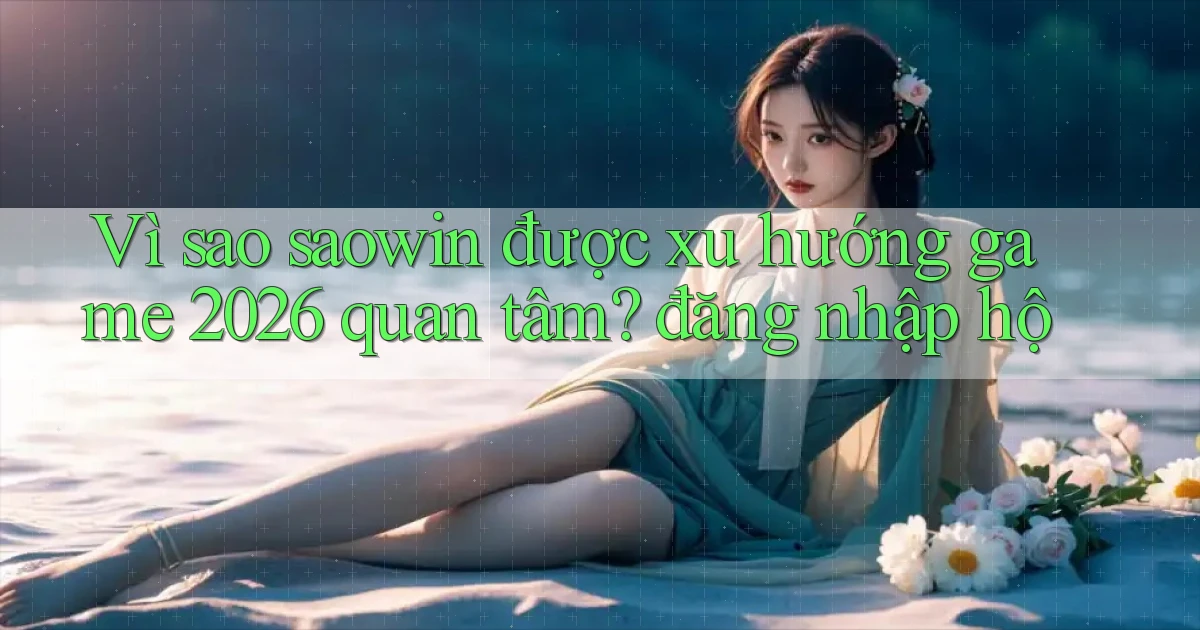 Vì sao saowin được xu hướng game 2026 quan tâm đăng nhập hộ